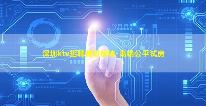 深圳ktv招聘兼职模特-高端公平试房